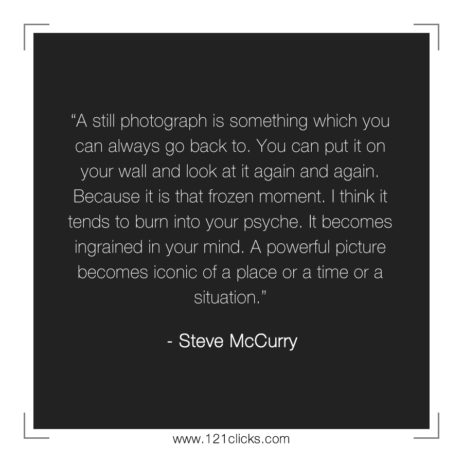 A still photograph is something which you can always go back to. You can put it on your wall and look at it again and again. Because it is that frozen moment. I think it tends to burn into your psyche. It becomes ingrained in your mind. A powerful picture becomes iconic of a place or a time or a situation.